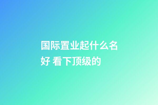 国际置业起什么名好 看下顶级的-第1张-公司起名-玄机派